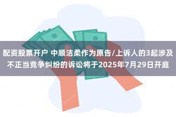 配资股票开户 中顺洁柔作为原告/上诉人的3起涉及不正当竞争纠纷的诉讼将于2025年7月29日开庭