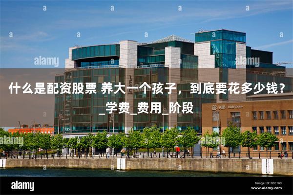 什么是配资股票 养大一个孩子，到底要花多少钱？_学费_费用_阶段
