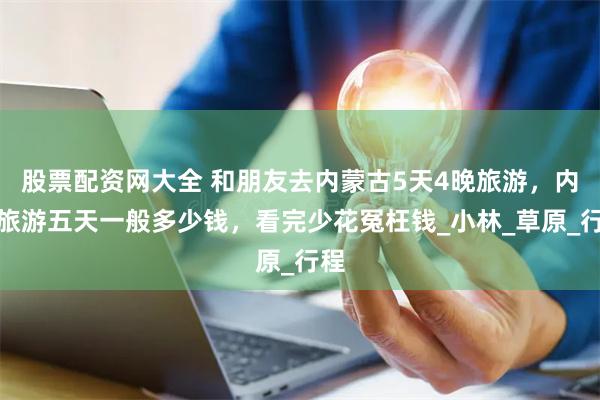 股票配资网大全 和朋友去内蒙古5天4晚旅游，内蒙旅游五天一般多少钱，看完少花冤枉钱_小林_草原_行程