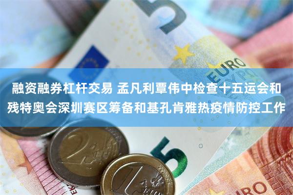 融资融券杠杆交易 孟凡利覃伟中检查十五运会和残特奥会深圳赛区筹备和基孔肯雅热疫情防控工作