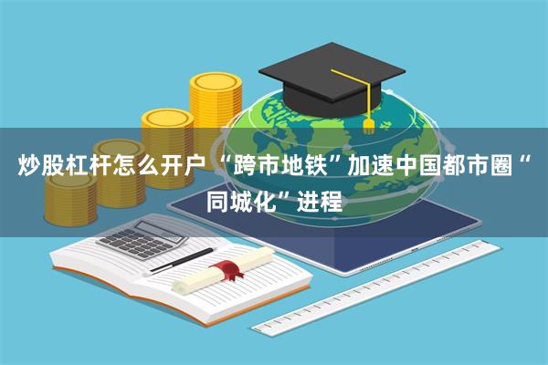 炒股杠杆怎么开户 “跨市地铁”加速中国都市圈“同城化”进程