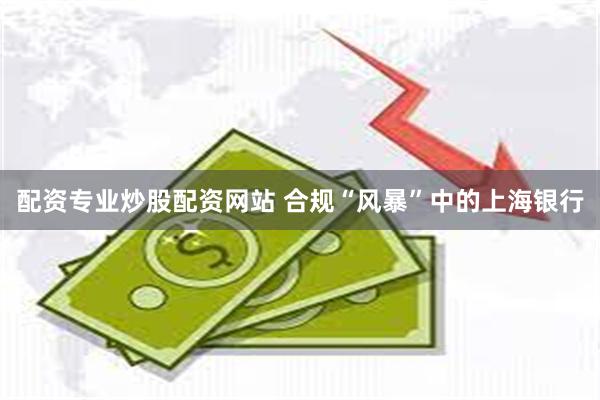 配资专业炒股配资网站 合规“风暴”中的上海银行