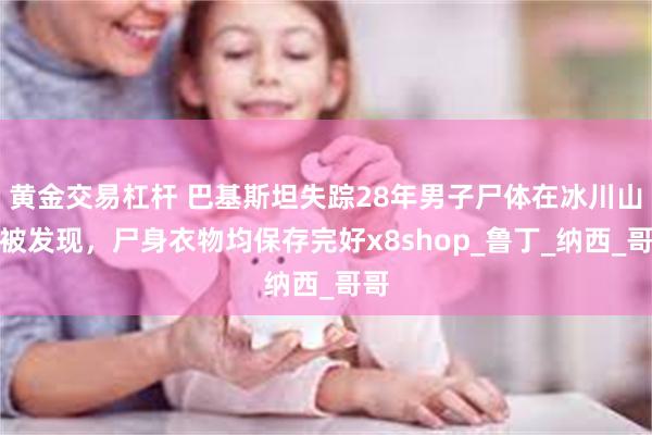 黄金交易杠杆 巴基斯坦失踪28年男子尸体在冰川山谷被发现，尸身衣物均保存完好x8shop_鲁丁_纳西_哥哥