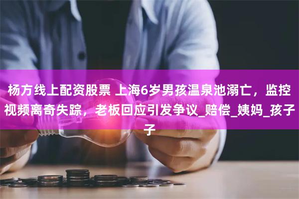 杨方线上配资股票 上海6岁男孩温泉池溺亡，监控视频离奇失踪，老板回应引发争议_赔偿_姨妈_孩子