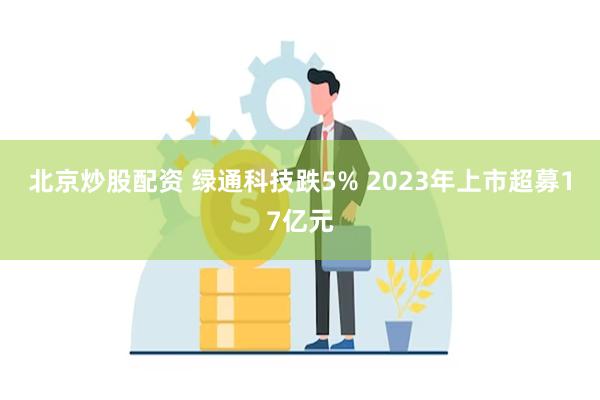 北京炒股配资 绿通科技跌5% 2023年上市超募17亿元
