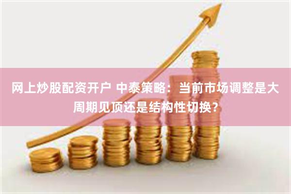 网上炒股配资开户 中泰策略：当前市场调整是大周期见顶还是结构性切换？
