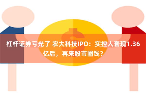 杠杆证券亏光了 农大科技IPO：实控人套现1.36亿后，再来股市圈钱？