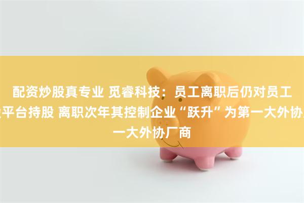 配资炒股真专业 觅睿科技：员工离职后仍对员工持股平台持股 离职次年其控制企业“跃升”为第一大外协厂商