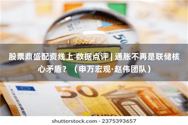 股票鼎盛配资线上 数据点评 | 通胀不再是联储核心矛盾？（申万宏观·赵伟团队）