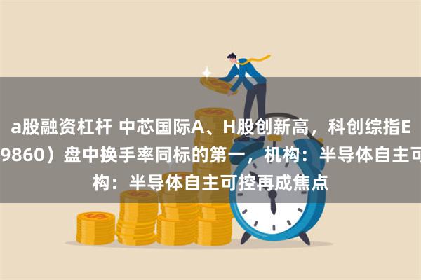 a股融资杠杆 中芯国际A、H股创新高，科创综指ETF天弘（589860）盘中换手率同标的第一，机构：半导体自主可控再成焦点