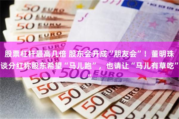 股票杠杆最高几倍 股东会开成“朋友会”！董明珠谈分红称股东希望“马儿跑”，也请让“马儿有草吃”