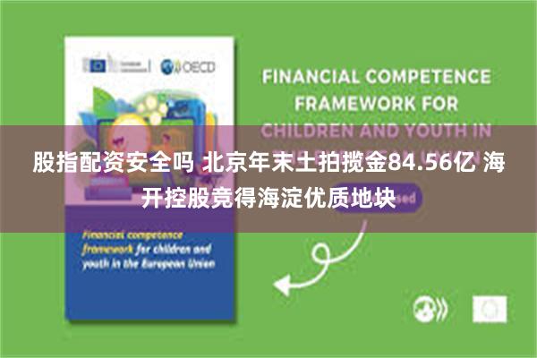 股指配资安全吗 北京年末土拍揽金84.56亿 海开控股竞得海淀优质地块