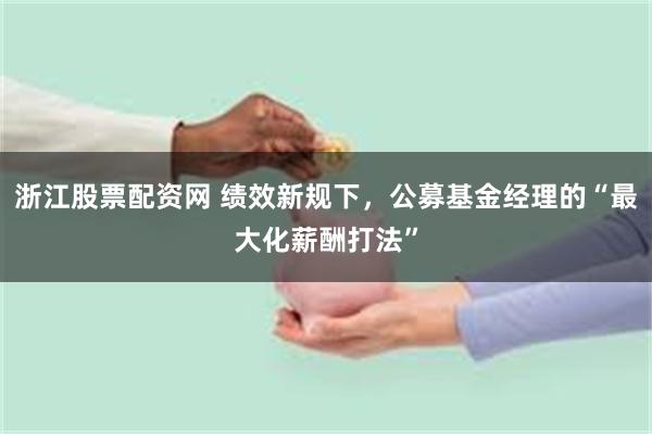 浙江股票配资网 绩效新规下，公募基金经理的“最大化薪酬打法”